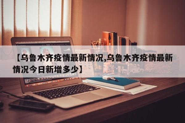 【乌鲁木齐疫情最新情况,乌鲁木齐疫情最新情况今日新增多少】-第1张图片-金港湾