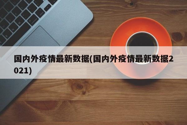 国内外疫情最新数据(国内外疫情最新数据2021)-第1张图片-金港湾