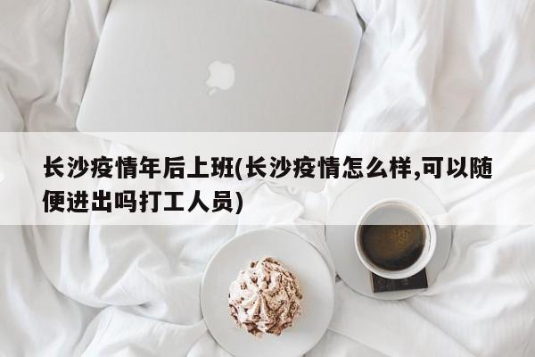 长沙疫情年后上班(长沙疫情怎么样,可以随便进出吗打工人员)-第1张图片-金港湾